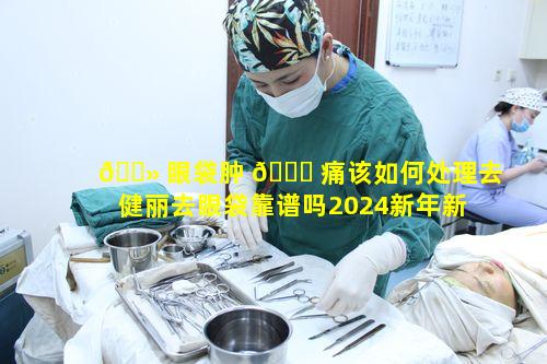 🌻 眼袋肿 🐒 痛该如何处理去健丽去眼袋靠谱吗2024新年新气象又怎样